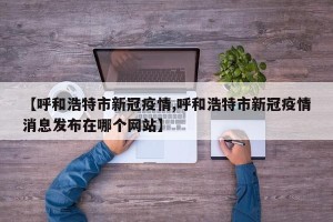 【呼和浩特市新冠疫情,呼和浩特市新冠疫情消息发布在哪个网站】