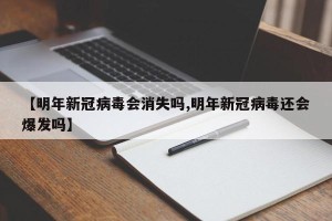 【明年新冠病毒会消失吗,明年新冠病毒还会爆发吗】