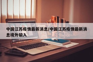 中国江苏疫情最新消息/中国江苏疫情最新消息境外输入