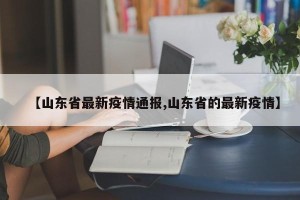 【山东省最新疫情通报,山东省的最新疫情】