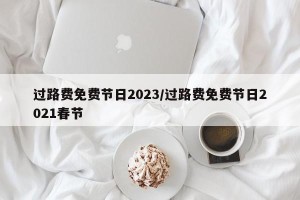 过路费免费节日2023/过路费免费节日2021春节