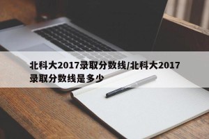 北科大2017录取分数线/北科大2017录取分数线是多少