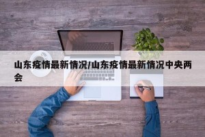 山东疫情最新情况/山东疫情最新情况中央两会
