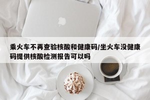 乘火车不再查验核酸和健康码/坐火车没健康码提供核酸检测报告可以吗