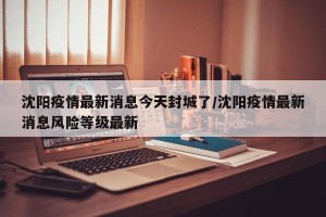 沈阳疫情最新消息今天封城了/沈阳疫情最新消息风险等级最新