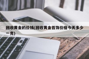 回收黄金的价钱(回收黄金首饰价格今天多少一克)