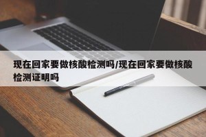 现在回家要做核酸检测吗/现在回家要做核酸检测证明吗