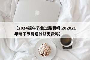 【2024端午节免过路费吗,202021年端午节高速公路免费吗】