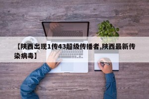 【陕西出现1传43超级传播者,陕西最新传染病毒】