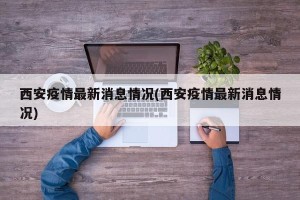 西安疫情最新消息情况(西安疫情最新消息情况)