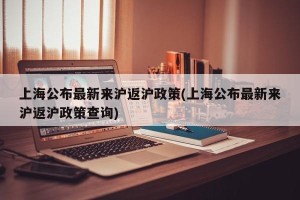 上海公布最新来沪返沪政策(上海公布最新来沪返沪政策查询)