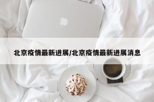 北京疫情最新进展/北京疫情最新进展消息