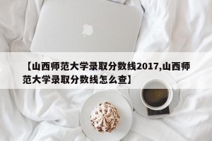 【山西师范大学录取分数线2017,山西师范大学录取分数线怎么查】