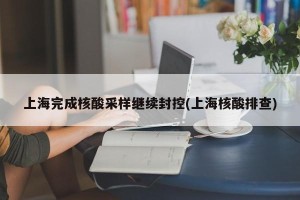 上海完成核酸采样继续封控(上海核酸排查)