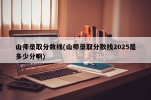 山师录取分数线(山师录取分数线2025是多少分啊)