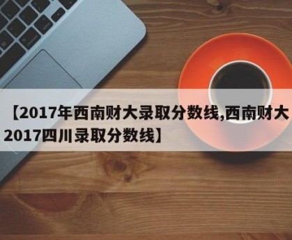 【2017年西南财大录取分数线,西南财大2017四川录取分数线】