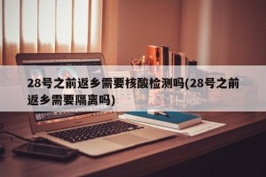 28号之前返乡需要核酸检测吗(28号之前返乡需要隔离吗)
