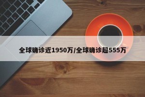 全球确诊近1950万/全球确诊超555万