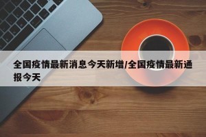 全国疫情最新消息今天新增/全国疫情最新通报今天