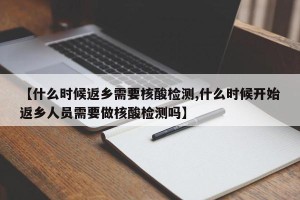 【什么时候返乡需要核酸检测,什么时候开始返乡人员需要做核酸检测吗】