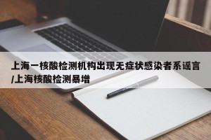 上海一核酸检测机构出现无症状感染者系谣言/上海核酸检测暴增