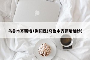 乌鲁木齐新增1例阳性(乌鲁木齐新增确诊)