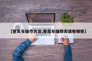 【登高车操作方法,登高车操作方法有哪些】