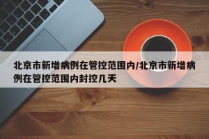 北京市新增病例在管控范围内/北京市新增病例在管控范围内封控几天