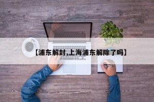 【浦东解封,上海浦东解除了吗】