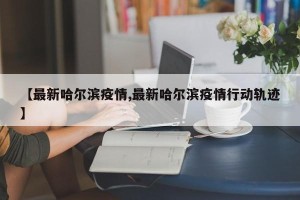 【最新哈尔滨疫情,最新哈尔滨疫情行动轨迹】