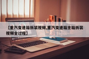 【重汽变速箱拆装视频,重汽变速箱主箱拆装视频全过程】