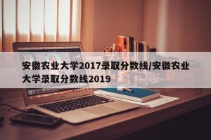 安徽农业大学2017录取分数线/安徽农业大学录取分数线2019