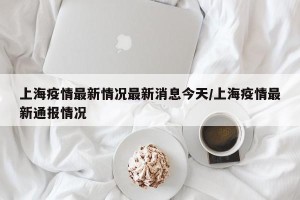 上海疫情最新情况最新消息今天/上海疫情最新通报情况