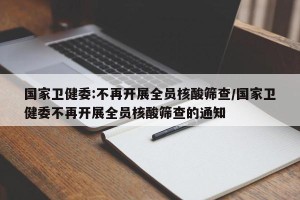 国家卫健委:不再开展全员核酸筛查/国家卫健委不再开展全员核酸筛查的通知