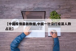 【中国疫情最新数据,中国一针没打疫苗人数占比】