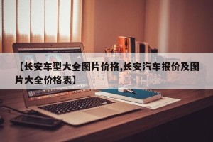 【长安车型大全图片价格,长安汽车报价及图片大全价格表】
