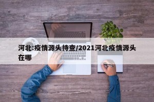 河北:疫情源头待查/2021河北疫情源头在哪
