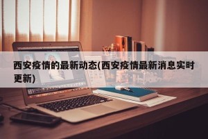 西安疫情的最新动态(西安疫情最新消息实时更新)