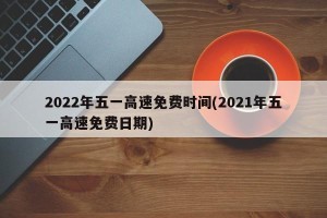 2022年五一高速免费时间(2021年五一高速免费日期)
