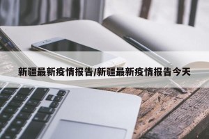 新疆最新疫情报告/新疆最新疫情报告今天