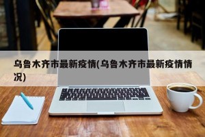 乌鲁木齐市最新疫情(乌鲁木齐市最新疫情情况)