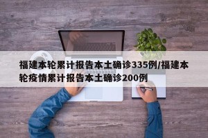 福建本轮累计报告本土确诊335例/福建本轮疫情累计报告本土确诊200例