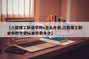 【三亚理工职业学院s怎么办到,三亚理工职业学院学费标准学费多少】