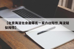 【北京海淀社会面筛出一家六口阳性,海淀疑似阳性】