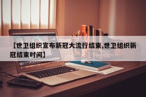 【世卫组织宣布新冠大流行结束,世卫组织新冠结束时间】