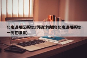 北京通州区新增1例确诊病例(北京通州新增一例在哪里)