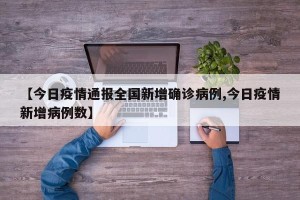 【今日疫情通报全国新增确诊病例,今日疫情新增病例数】