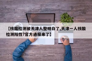 【核酸检测被天津人整明白了,天津一人核酸检测阳性?官方通报来了】