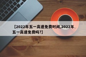 【2022年五一高速免费时间,2022年五一高速免费吗?】