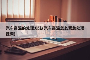 汽车高温的处理方法(汽车高温怎么紧急处理视频)